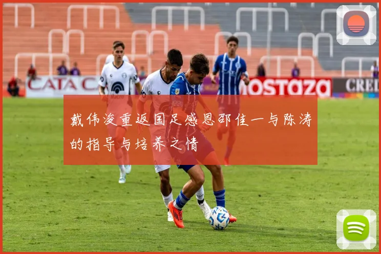 戴伟浚重返国足感恩邵佳一与陈涛的指导与培养之情