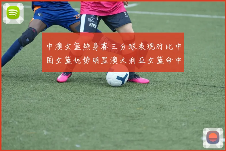 中澳女篮热身赛三分球表现对比中国女篮优势明显澳大利亚女篮命中率低下