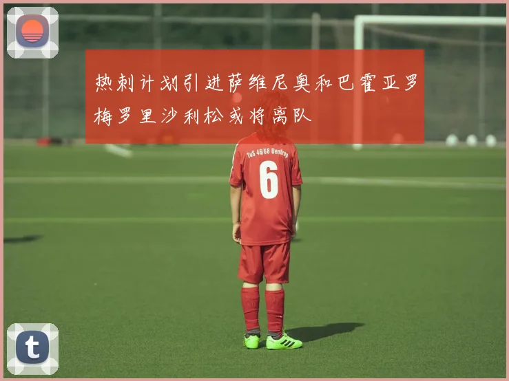 热刺计划引进萨维尼奥和巴霍亚罗梅罗里沙利松或将离队