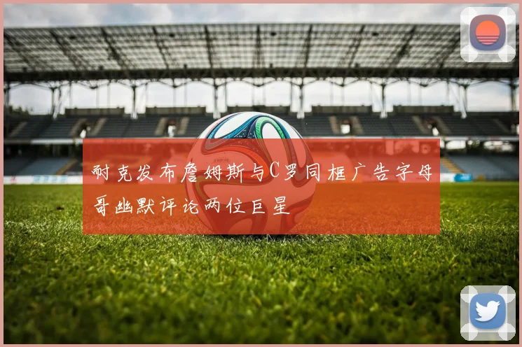 耐克发布詹姆斯与C罗同框广告字母哥幽默评论两位巨星