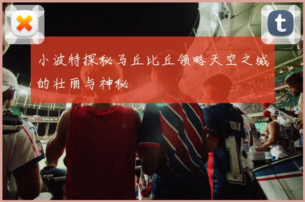 小波特探秘马丘比丘领略天空之城的壮丽与神秘