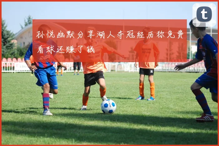 孙悦幽默分享湖人夺冠经历称免费看球还赚了钱