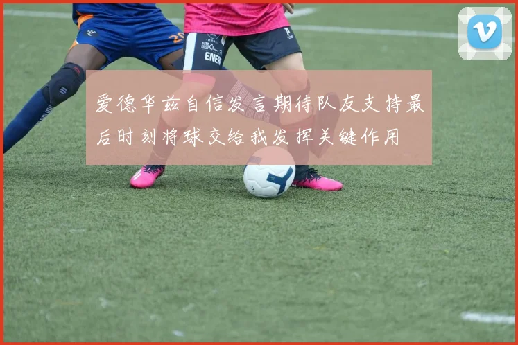 爱德华兹自信发言期待队友支持最后时刻将球交给我发挥关键作用