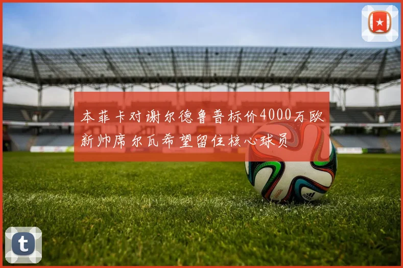 本菲卡对谢尔德鲁普标价4000万欧新帅席尔瓦希望留住核心球员