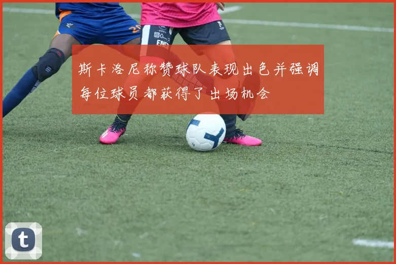 斯卡洛尼称赞球队表现出色并强调每位球员都获得了出场机会