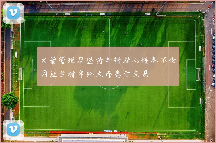 火箭管理层坚持年轻核心培养不会因杜兰特年纪大而急于交易