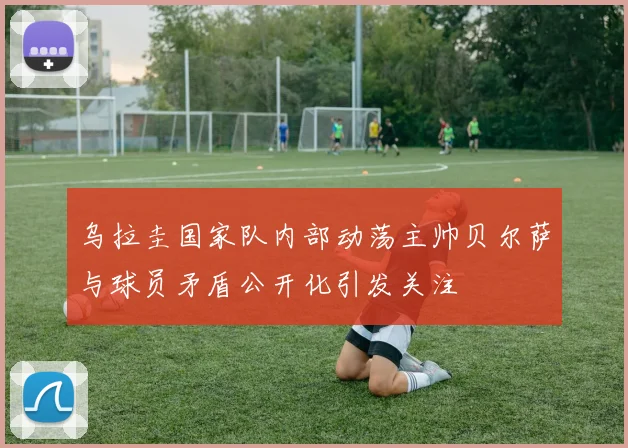乌拉圭国家队内部动荡主帅贝尔萨与球员矛盾公开化引发关注
