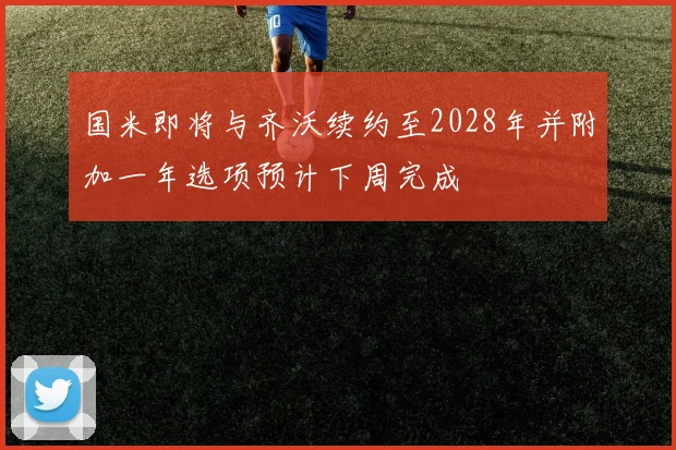 国米即将与齐沃续约至2028年并附加一年选项预计下周完成