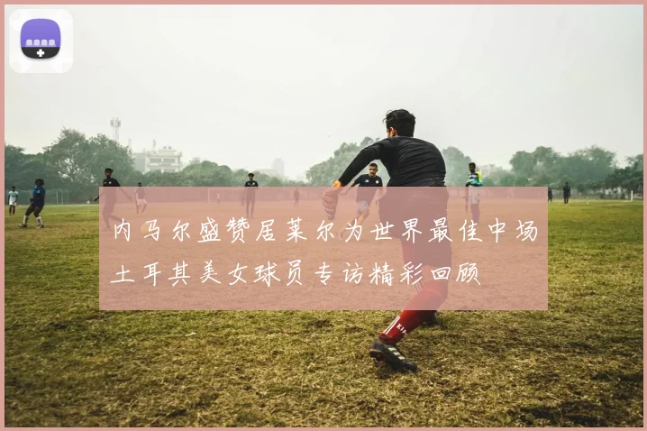 内马尔盛赞居莱尔为世界最佳中场土耳其美女球员专访精彩回顾
