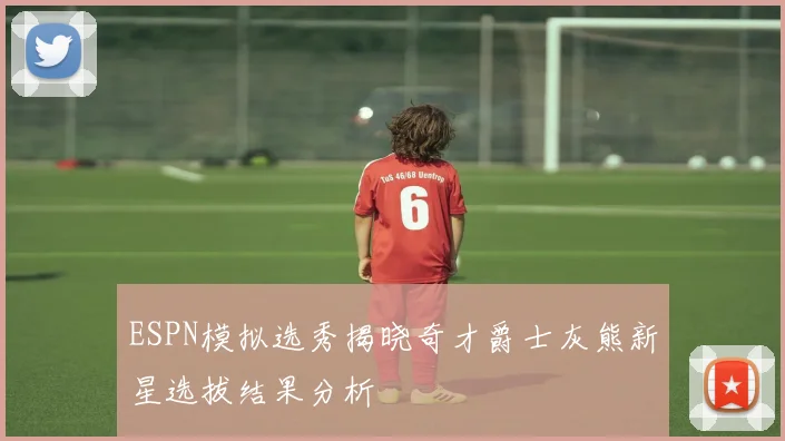 ESPN模拟选秀揭晓奇才爵士灰熊新星选拔结果分析
