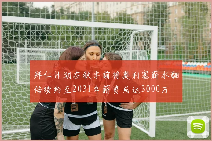 拜仁计划在秋季前将奥利塞薪水翻倍续约至2031年薪资或达3000万