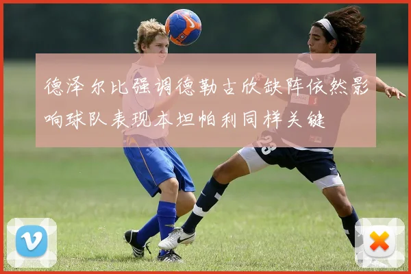 德泽尔比强调德勒古欣缺阵依然影响球队表现本坦帕利同样关键