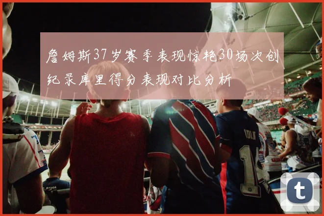 詹姆斯37岁赛季表现惊艳30场次创纪录库里得分表现对比分析